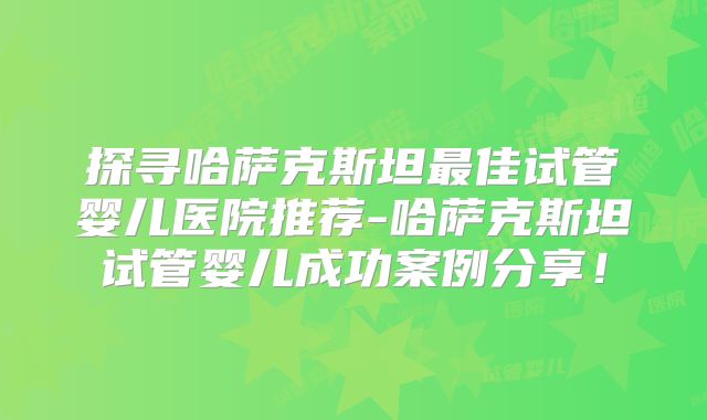 探寻哈萨克斯坦最佳试管婴儿医院推荐-哈萨克斯坦试管婴儿成功案例分享!