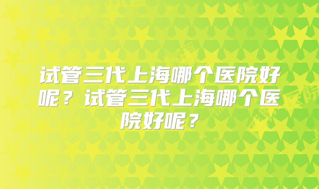 试管三代上海哪个医院好呢?试管三代上海哪个医院好呢?