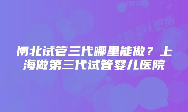 闸北试管三代哪里能做？上海做第三代试管婴儿医院