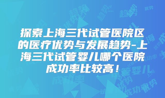 探索上海三代试管医院区的医疗优势与发展趋势-上海三代试管婴儿哪个医院成功率比较高!