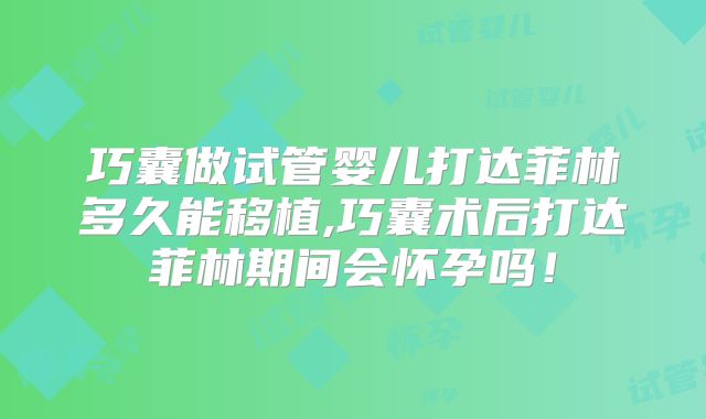 巧囊做试管婴儿打达菲林多久能移植,巧囊术后打达菲林期间会怀孕吗！