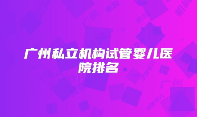 广州私立机构试管婴儿医院排名