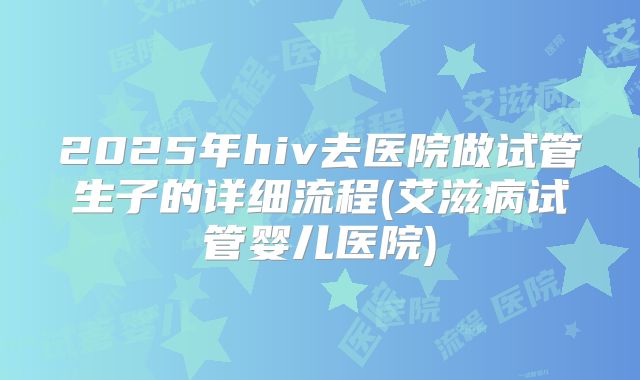 2025年hiv去医院做试管生子的详细流程(艾滋病试管婴儿医院)