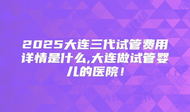 2025大连三代试管费用详情是什么,大连做试管婴儿的医院！