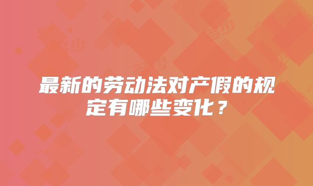 最新的劳动法对产假的规定有哪些变化？