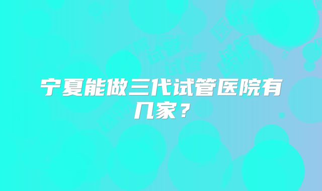 宁夏能做三代试管医院有几家？