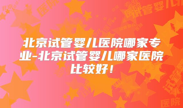 北京试管婴儿医院哪家专业-北京试管婴儿哪家医院比较好！