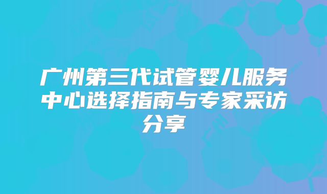 广州第三代试管婴儿服务中心选择指南与专家采访分享
