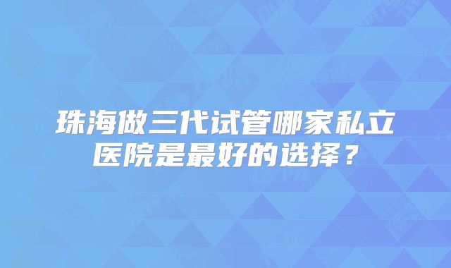 珠海做三代试管哪家私立医院是最好的选择?