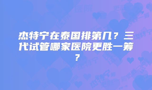 杰特宁在泰国排第几？三代试管哪家医院更胜一筹？