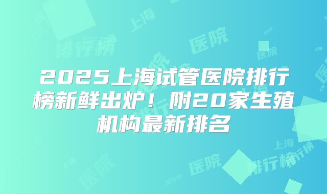 2025上海试管医院排行榜新鲜出炉！附20家生殖机构最新排名