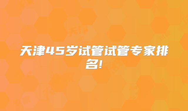 天津45岁试管试管专家排名!