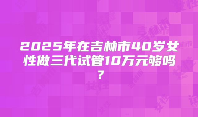 2025年在吉林市40岁女性做三代试管10万元够吗?