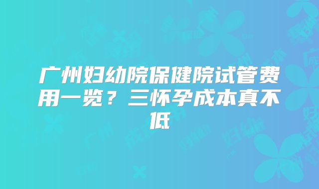广州妇幼院保健院试管费用一览？三怀孕成本真不低