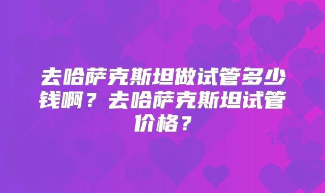 去哈萨克斯坦做试管多少钱啊？去哈萨克斯坦试管价格？