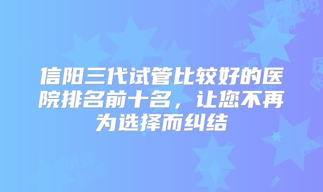 信阳三代试管比较好的医院排名前十名，让您不再为选择而纠结