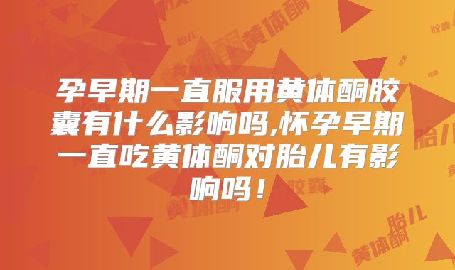 孕早期一直服用黄体酮胶囊有什么影响吗,怀孕早期一直吃黄体酮对胎儿有影响吗！