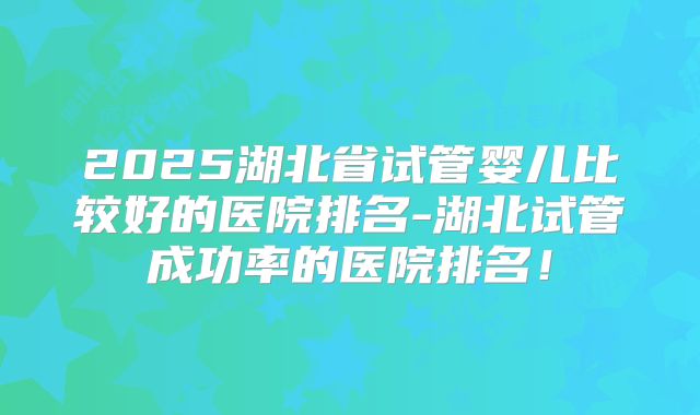 2025湖北省试管婴儿比较好的医院排名-湖北试管成功率的医院排名！