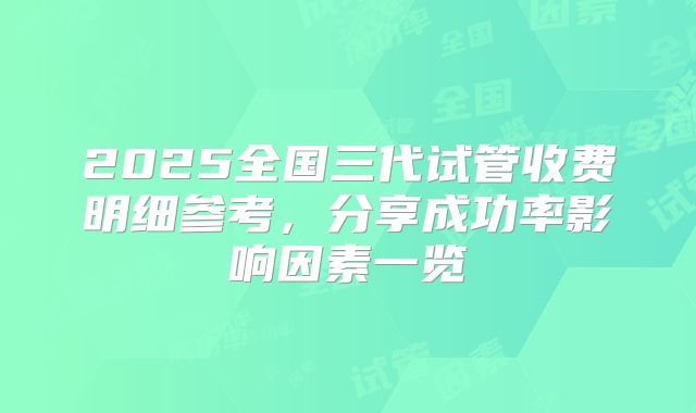 2025全国三代试管收费明细参考，分享成功率影响因素一览