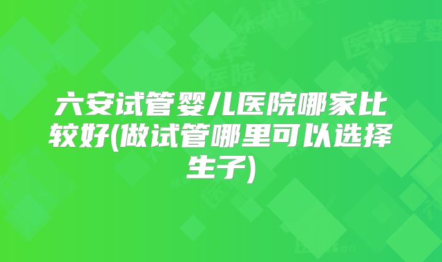 六安试管婴儿医院哪家比较好(做试管哪里可以选择生子)