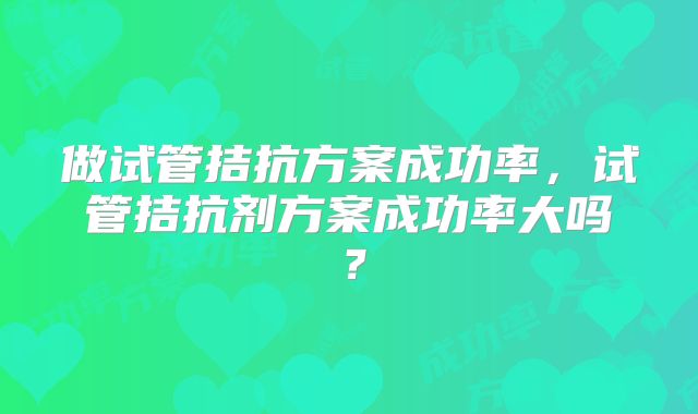 做试管拮抗方案成功率，试管拮抗剂方案成功率大吗？