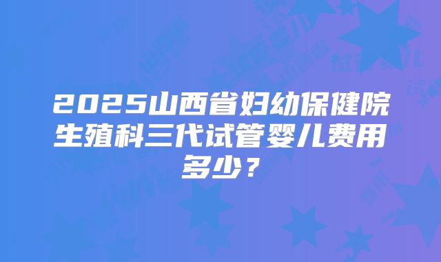 2025山西省妇幼保健院生殖科三代试管婴儿费用多少?