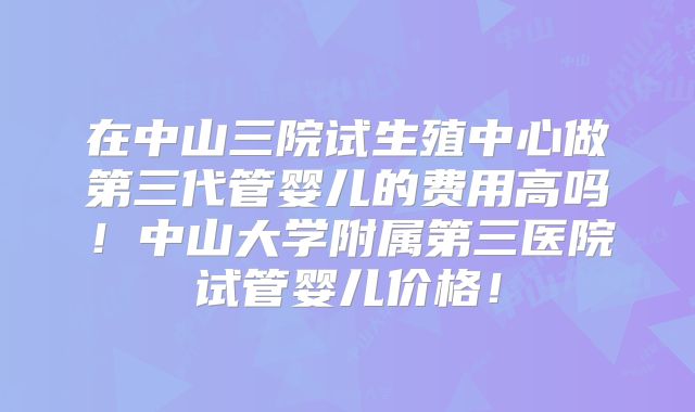在中山三院试生殖中心做第三代管婴儿的费用高吗!中山大学附属第三医院试管婴儿价格!