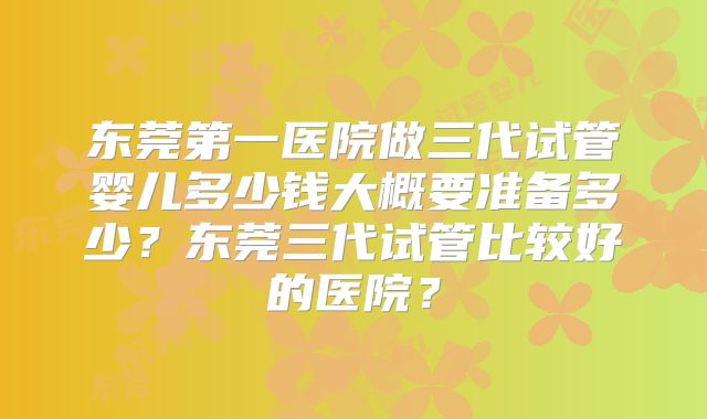 东莞第一医院做三代试管婴儿多少钱大概要准备多少？东莞三代试管比较好的医院？