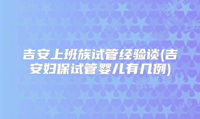 吉安上班族试管经验谈(吉安妇保试管婴儿有几例)