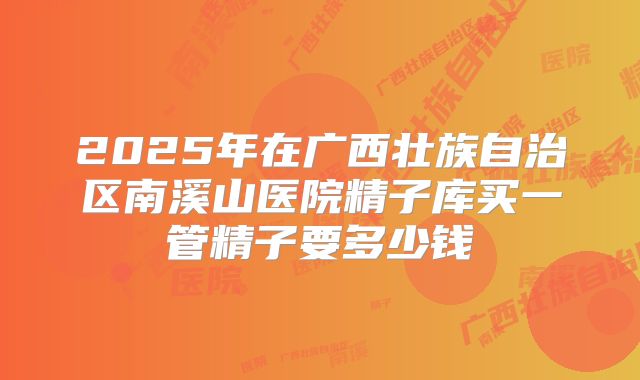 2025年在广西壮族自治区南溪山医院精子库买一管精子要多少钱