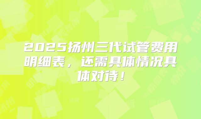 2025扬州三代试管费用明细表，还需具体情况具体对待！