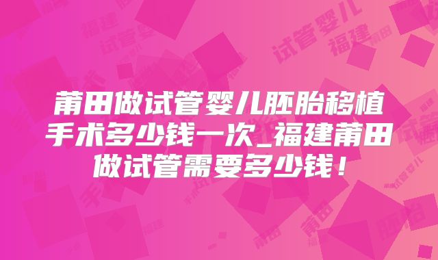 莆田做试管婴儿胚胎移植手术多少钱一次_福建莆田做试管需要多少钱！