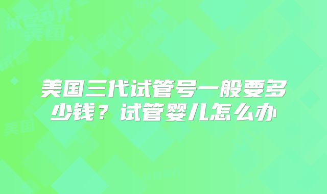 美国三代试管号一般要多少钱？试管婴儿怎么办