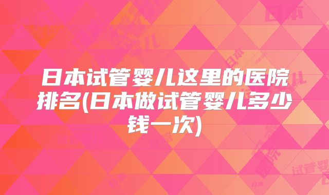 日本试管婴儿这里的医院排名(日本做试管婴儿多少钱一次)