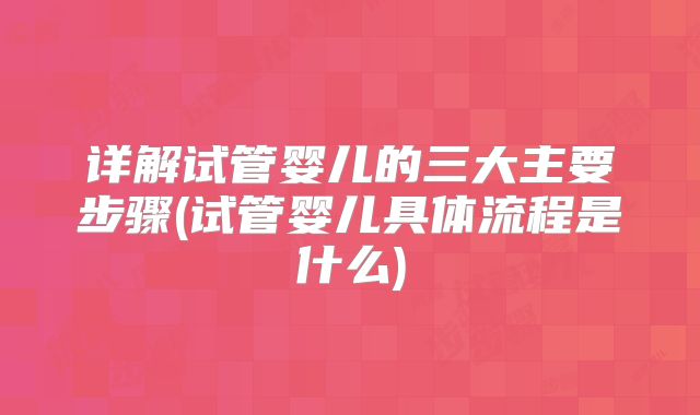 详解试管婴儿的三大主要步骤(试管婴儿具体流程是什么)