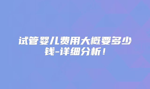 试管婴儿费用大概要多少钱-详细分析！
