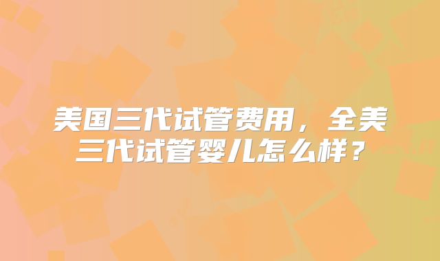 美国三代试管费用，全美三代试管婴儿怎么样？