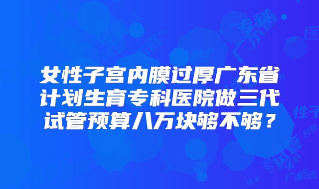 女性子宫内膜过厚广东省计划生育专科医院做三代试管预算八万块够不够？