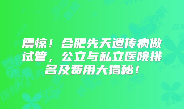 震惊!合肥先天遗传病做试管,公立与私立医院排名及费用大揭秘!