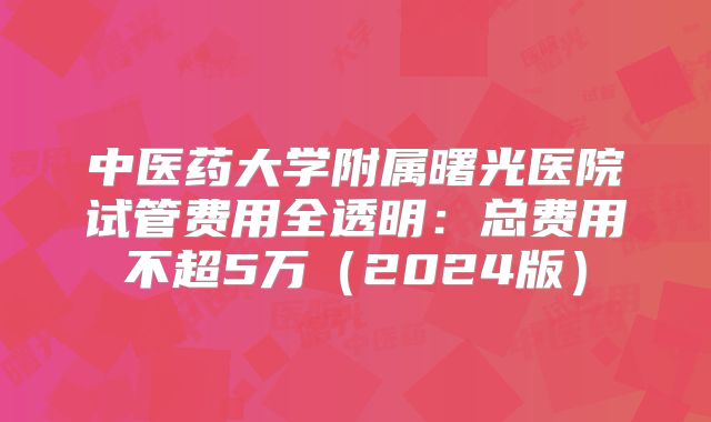 中医药大学附属曙光医院试管费用全透明:总费用不超5万(2024版)