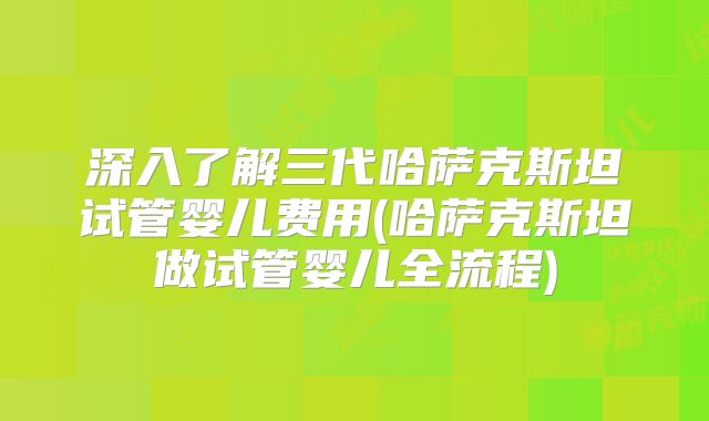 深入了解三代哈萨克斯坦试管婴儿费用(哈萨克斯坦做试管婴儿全流程)
