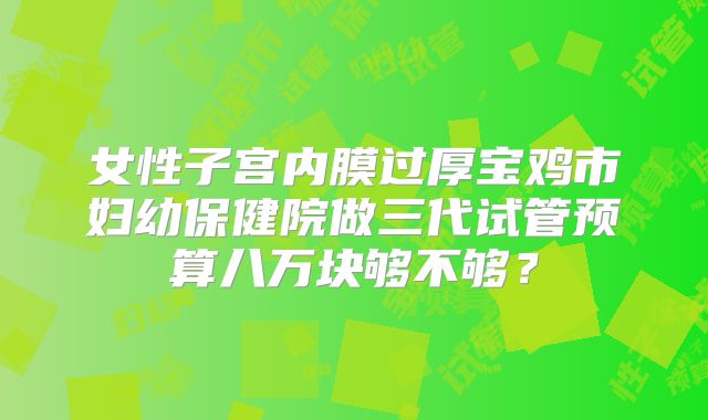 女性子宫内膜过厚宝鸡市妇幼保健院做三代试管预算八万块够不够？