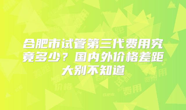 合肥市试管第三代费用究竟多少?国内外价格差距大别不知道