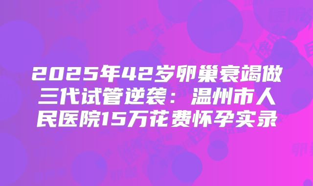 2025年42岁卵巢衰竭做三代试管逆袭：温州市人民医院15万花费怀孕实录