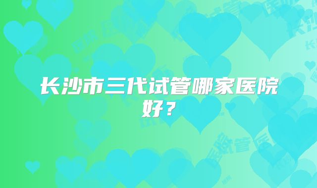 长沙市三代试管哪家医院好？