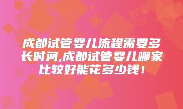 成都试管婴儿流程需要多长时间,成都试管婴儿哪家比较好能花多少钱！