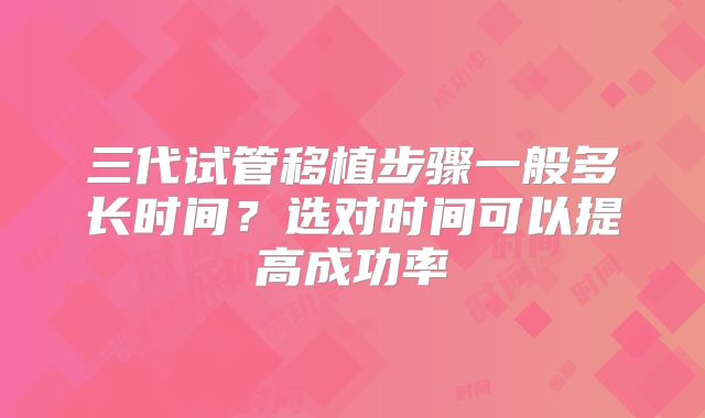 三代试管移植步骤一般多长时间?选对时间可以提高成功率