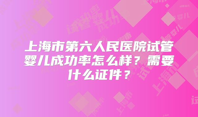 上海市第六人民医院试管婴儿成功率怎么样？需要什么证件？
