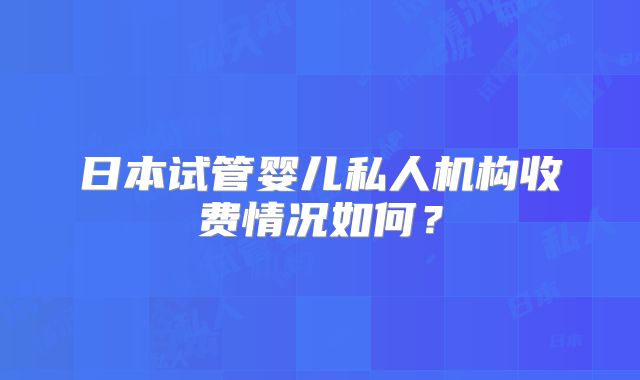 日本试管婴儿私人机构收费情况如何？