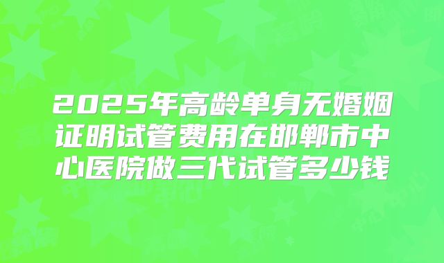 2025年高龄单身无婚姻证明试管费用在邯郸市中心医院做三代试管多少钱